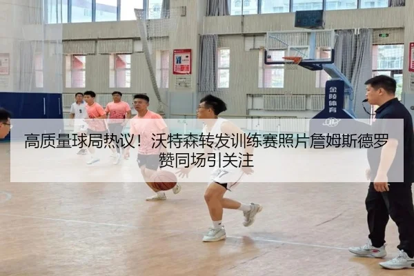 高质量球局热议！沃特森转发训练赛照片詹姆斯德罗赞同场引关注 - kaiyun